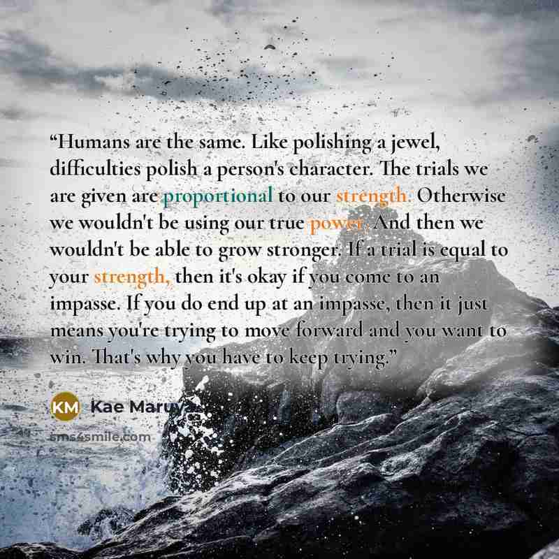 “Humans are the same. Like polishing a jewel, difficulties polish a person's character. The trials we are given are proportional to our strength. Otherwise we wouldn't be using our true power. And then we wouldn't be able to grow stronger. If a trial is equal to your strength, then it's okay if you…” quote by Kae Maruya