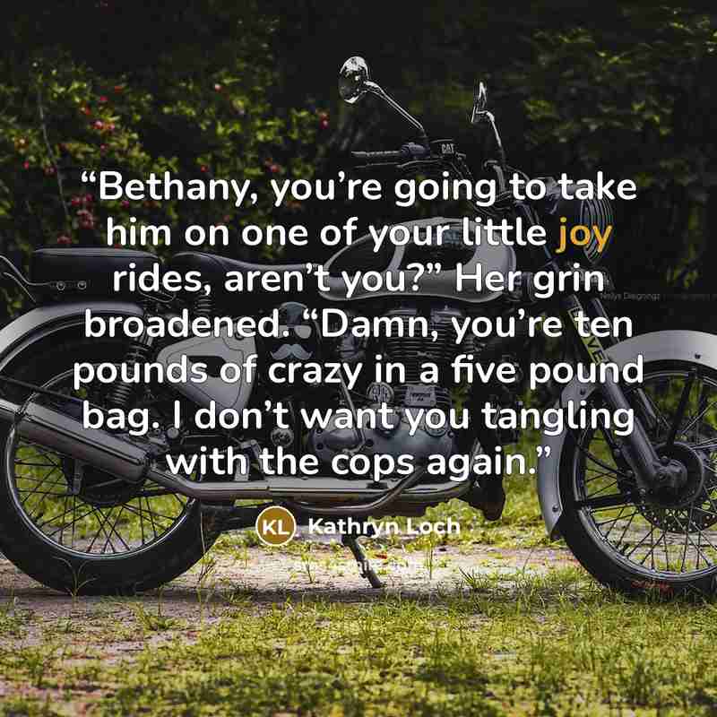 “Bethany, you’re going to take him on one of your little joy rides, aren’t you?” Her grin broadened. “Damn, you’re ten pounds of crazy in a five pound bag. I don’t want you tangling with the cops again.” quote by Kathryn Loch
