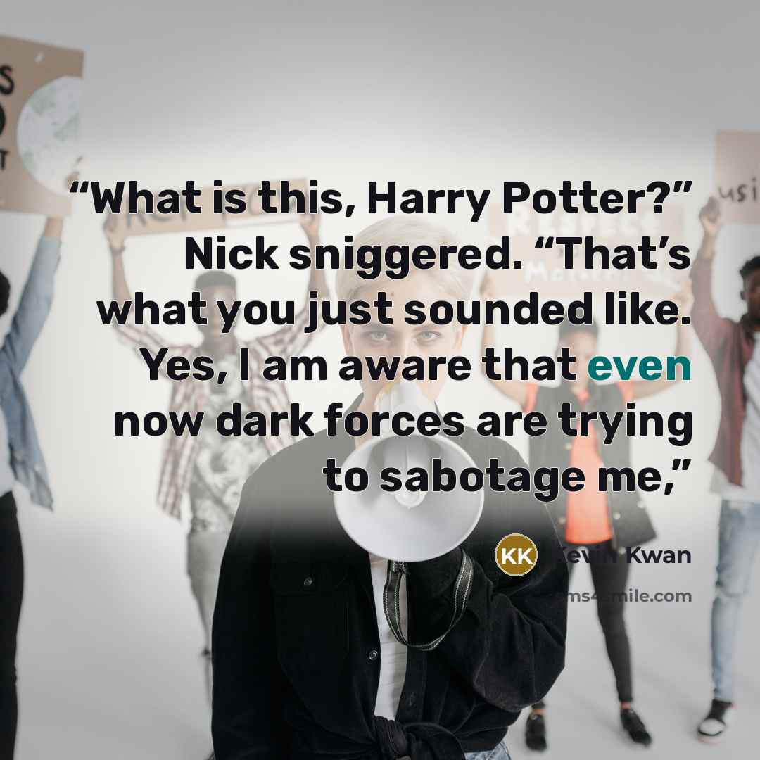 “What is this, Harry Potter?” Nick sniggered. “That’s what you just sounded like. Yes, I am aware that even now dark forces are trying to sabotage me,” quote by Kevin Kwan