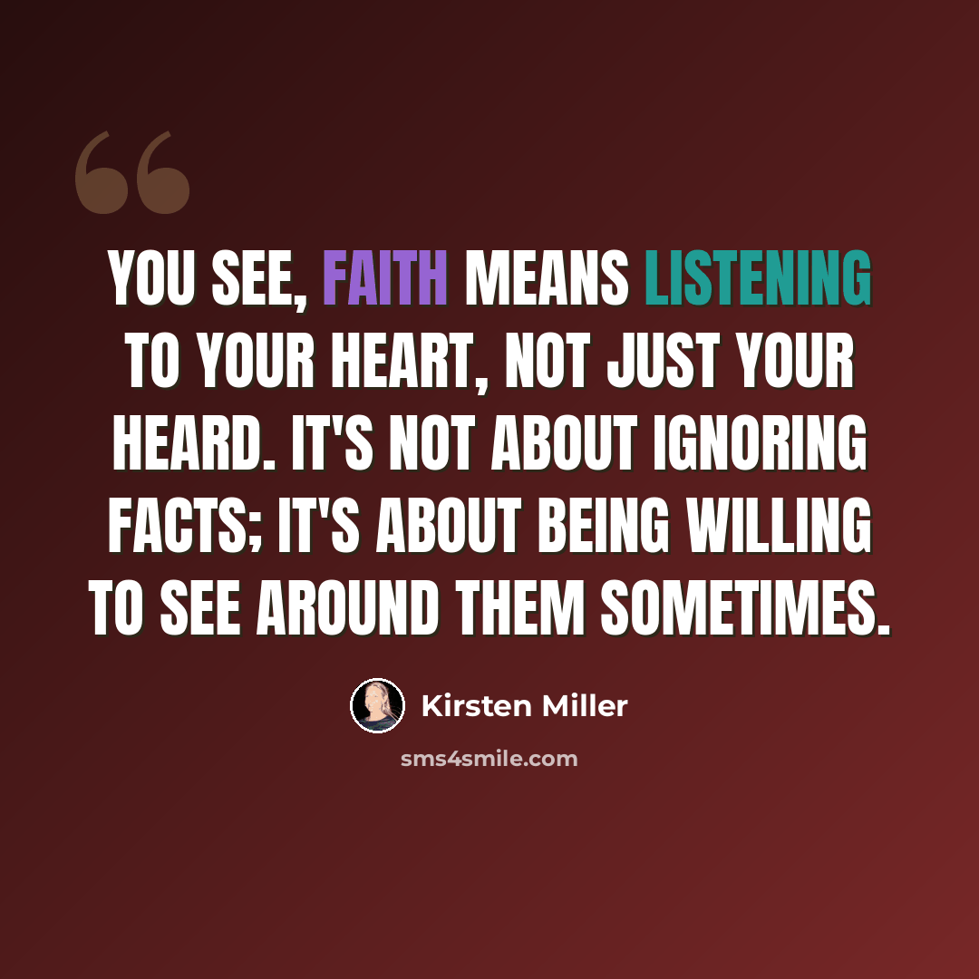 “You see, faith means listening to your heart, not just your heard. It's not about ignoring facts; it's about being willing to see around them sometimes.” quote by Kirsten Miller