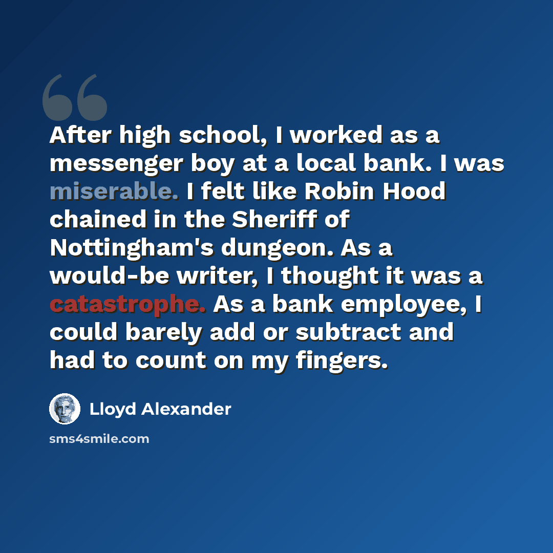 “After high school, I worked as a messenger boy at a local bank. I was miserable. I felt like Robin Hood chained in the Sheriff of Nottingham's dungeon. As a would-be writer, I thought it was a catastrophe. As a bank employee, I could barely add or subtract and had to count on my fingers.” quote by Lloyd Alexander