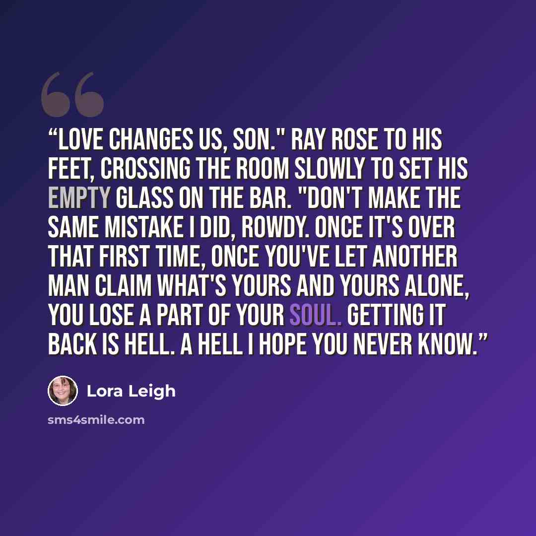 “Love changes us, Son." Ray rose to his feet, crossing the room slowly to set his empty glass on the bar. "Don't make the same mistake I did, Rowdy. Once it's over that first time, once you've let another man claim what's yours and yours alone, you lose a part of your soul. Getting it back is hell…” quote by Lora Leigh
