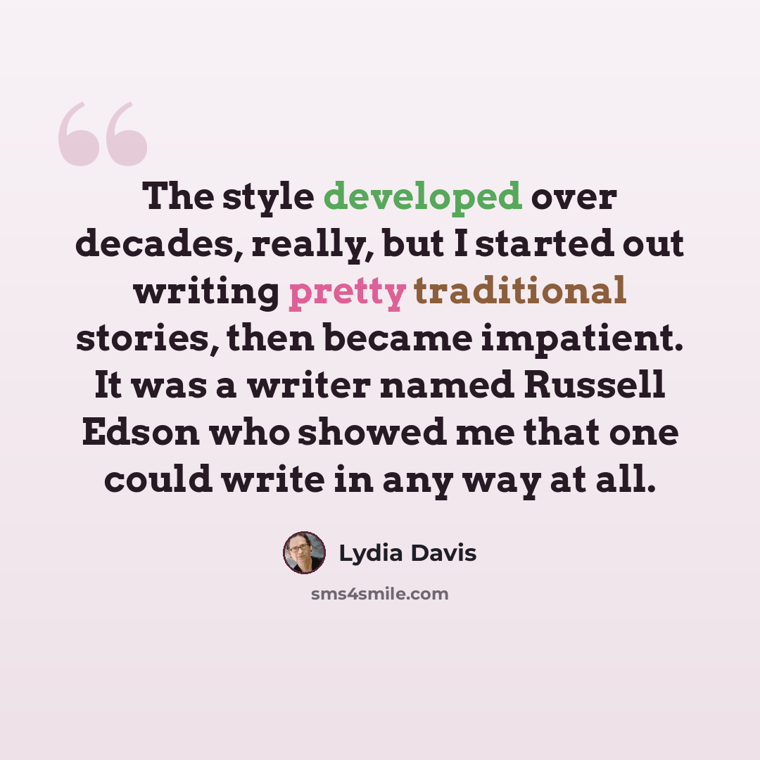 “The style developed over decades, really, but I started out writing pretty traditional stories, then became impatient. It was a writer named Russell Edson who showed me that one could write in any way at all.” quote by Lydia Davis