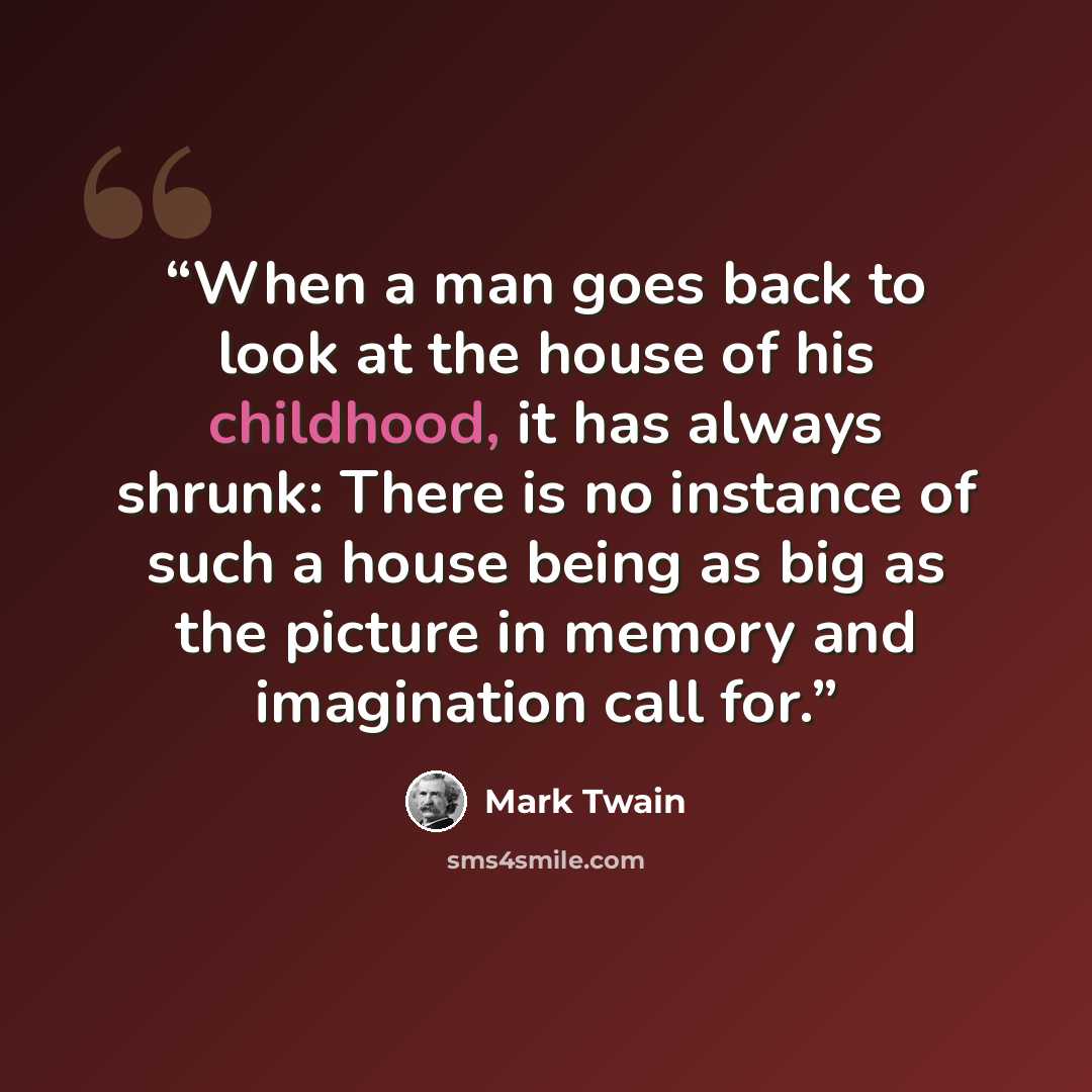 “When a man goes back to look at the house of his childhood, it has always shrunk: There is no instance of such a house being as big as the picture in memory and imagination call for.” quote by Mark Twain