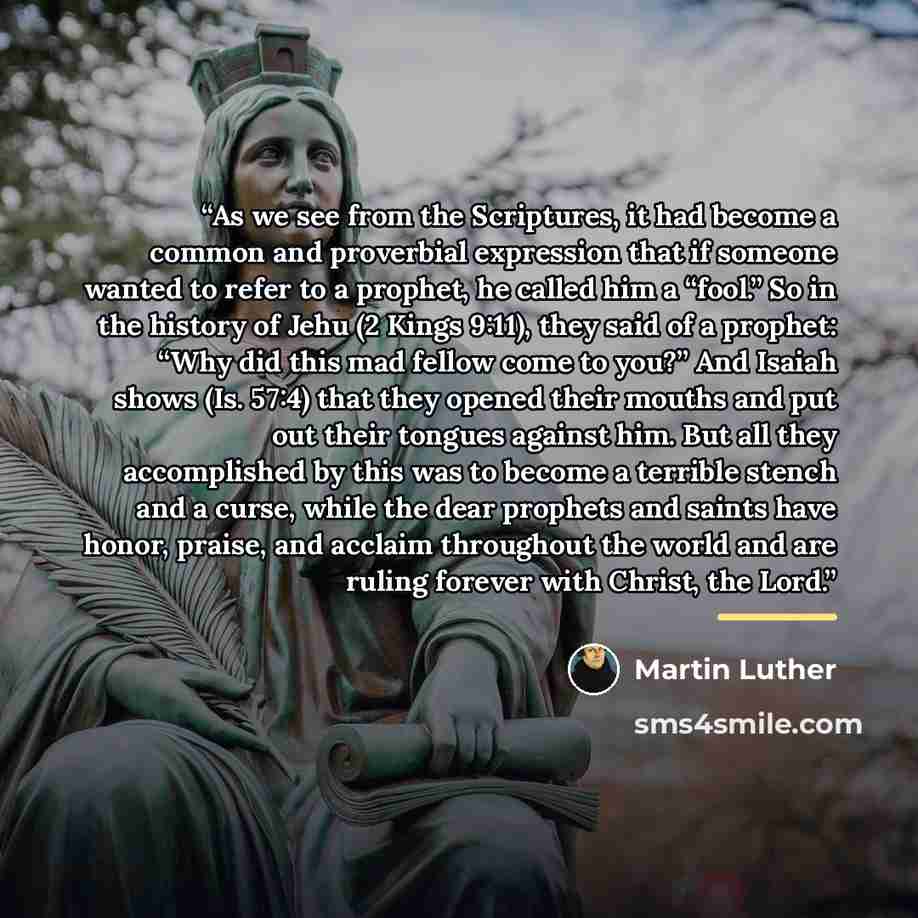 “As we see from the Scriptures, it had become a common and proverbial expression that if someone wanted to refer to a prophet, he called him a “fool.” So in the history of Jehu (2 Kings 9:11), they said of a prophet: “Why did this mad fellow come to you?” And Isaiah shows (Is. 57:4) that they…” quote by Martin Luther