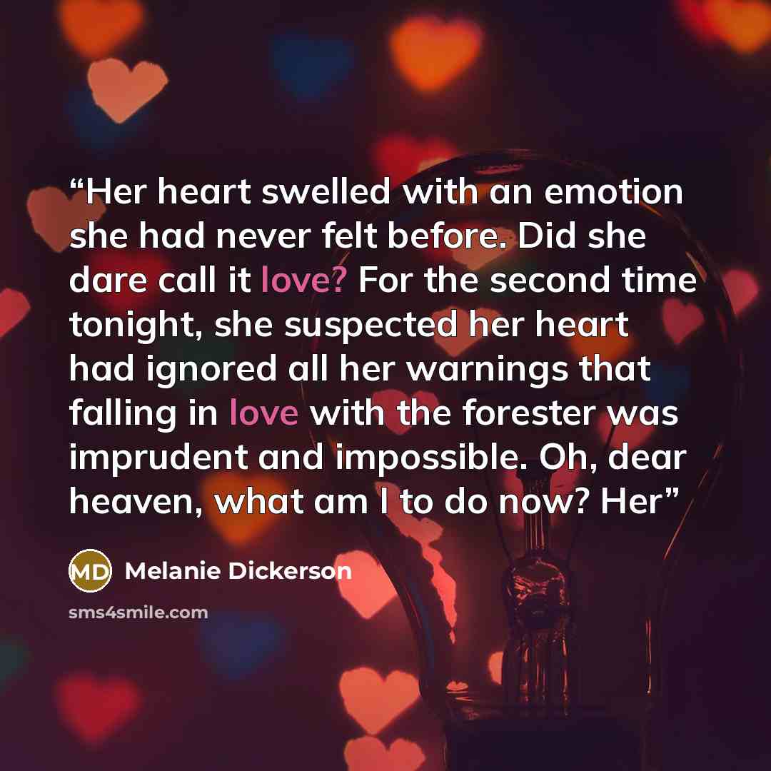 “Her heart swelled with an emotion she had never felt before. Did she dare call it love? For the second time tonight, she suspected her heart had ignored all her warnings that falling in love with the forester was imprudent and impossible. Oh, dear heaven, what am I to do now? Her” quote by Melanie Dickerson