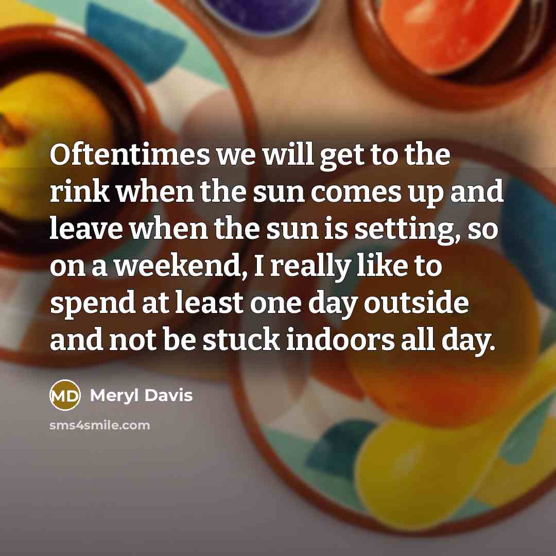 “Oftentimes we will get to the rink when the sun comes up and leave when the sun is setting, so on a weekend, I really like to spend at least one day outside and not be stuck indoors all day.” quote by Meryl Davis