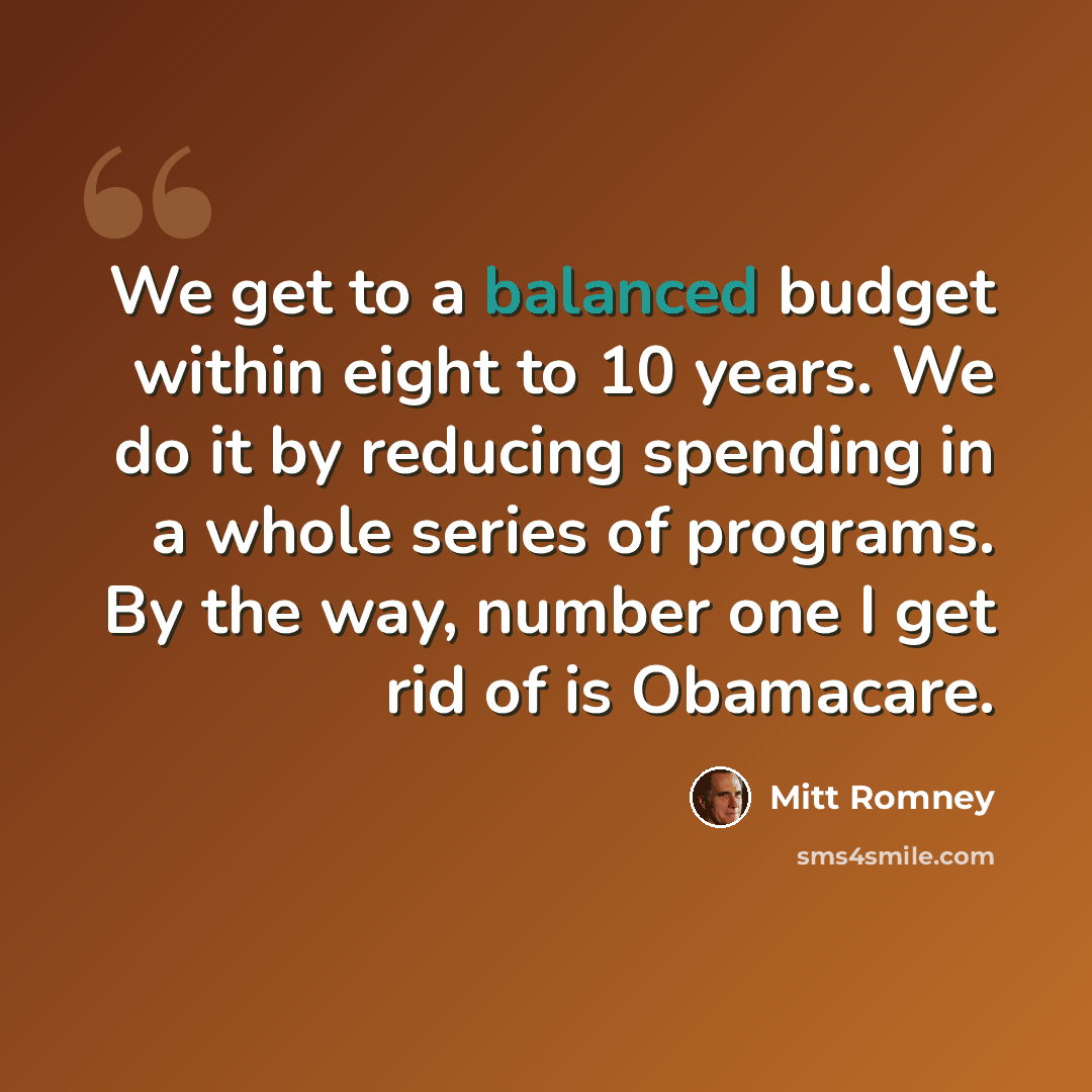 “We get to a balanced budget within eight to 10 years. We do it by reducing spending in a whole series of programs. By the way, number one I get rid of is Obamacare.” quote by Mitt Romney