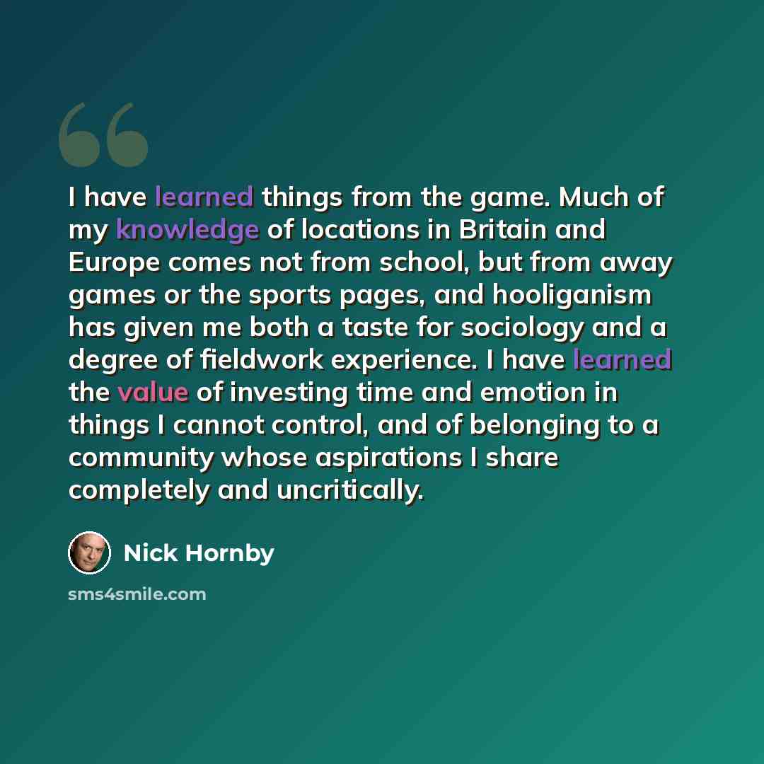“I have learned things from the game. Much of my knowledge of locations in Britain and Europe comes not from school, but from away games or the sports pages, and hooliganism has given me both a taste for sociology and a degree of fieldwork experience. I have learned the value of investing time and…” quote by Nick Hornby