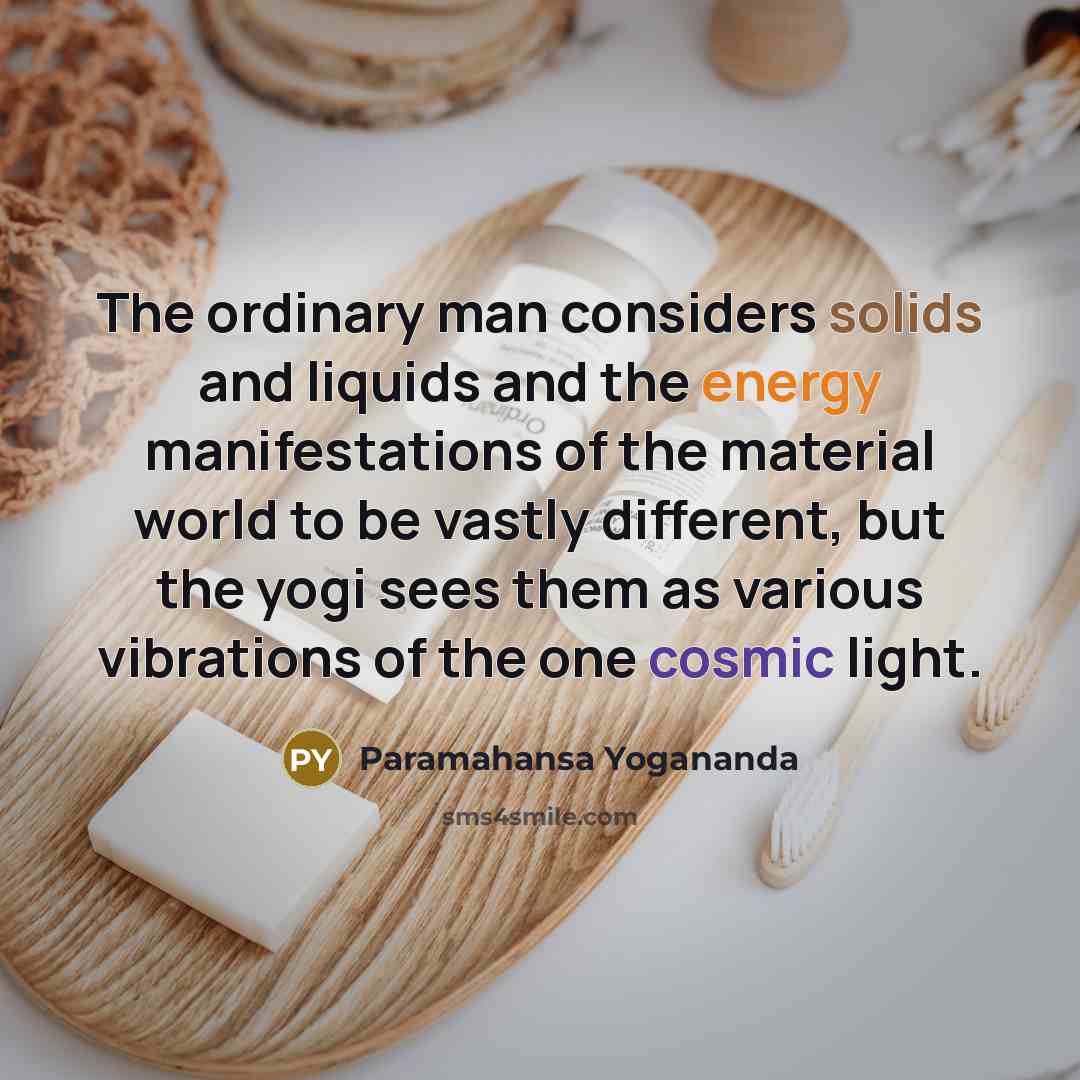 “The ordinary man considers solids and liquids and the energy manifestations of the material world to be vastly different, but the yogi sees them as various vibrations of the one cosmic light.” quote by Paramahansa Yogananda