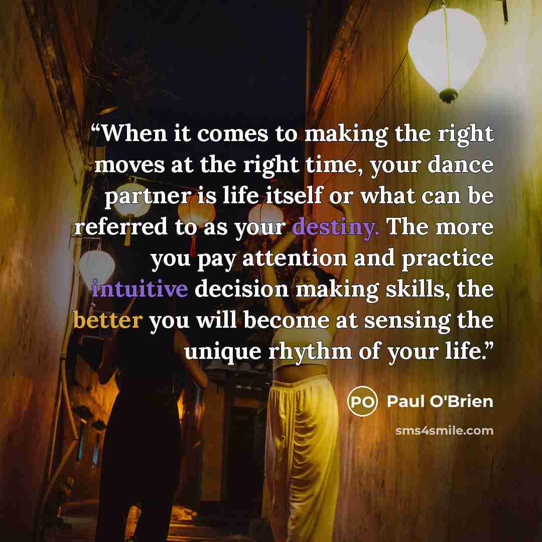 “When it comes to making the right moves at the right time, your dance partner is life itself or what can be referred to as your destiny. The more you pay attention and practice intuitive decision making skills, the better you will become at sensing the unique rhythm of your life.” quote by Paul O'Brien