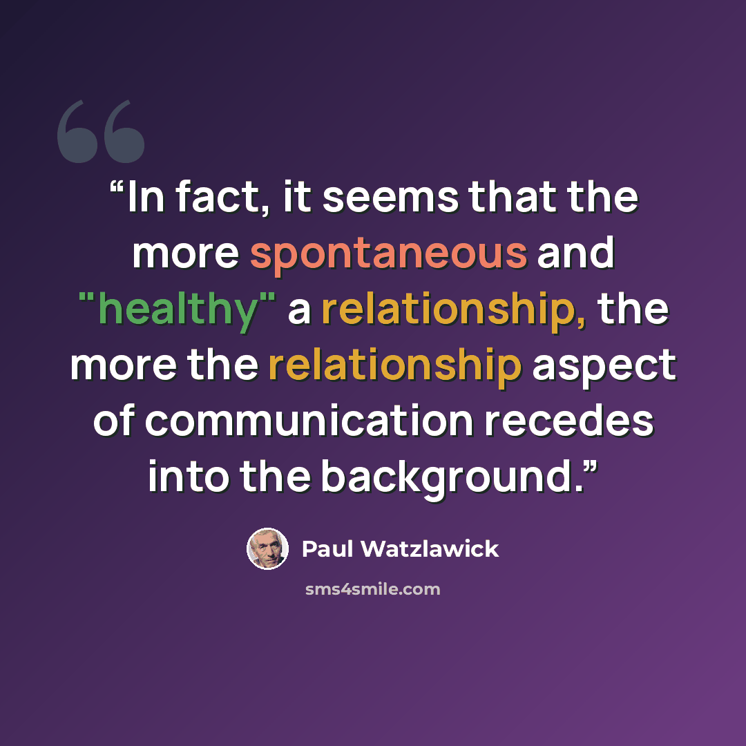 “In fact, it seems that the more spontaneous and "healthy" a relationship, the more the relationship aspect of communication recedes into the background.” quote by Paul Watzlawick
