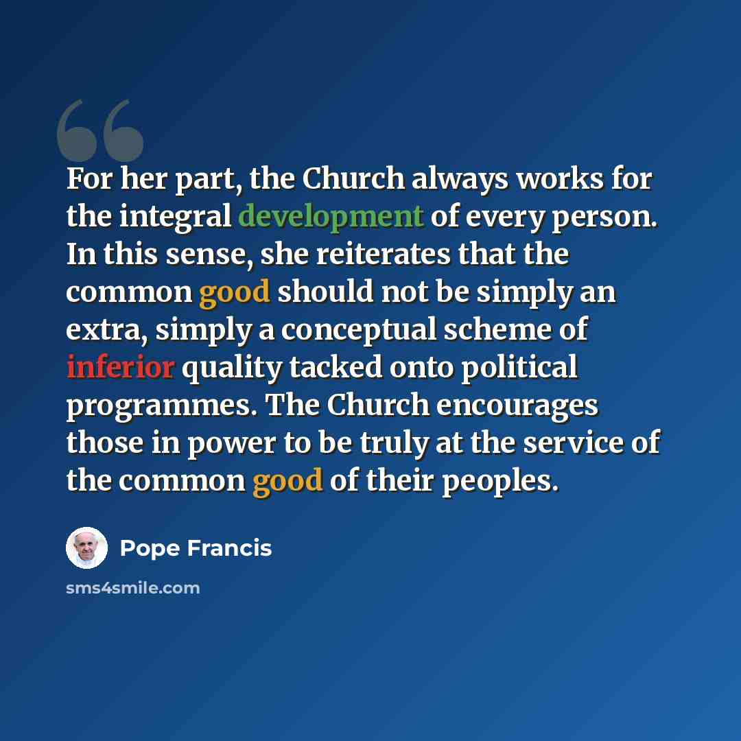“For her part, the Church always works for the integral development of every person. In this sense, she reiterates that the common good should not be simply an extra, simply a conceptual scheme of inferior quality tacked onto political programmes. The Church encourages those in power to be truly at…” quote by Pope Francis