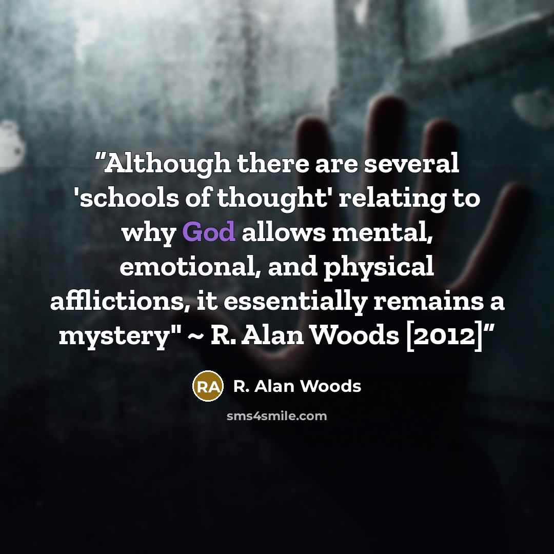 “Although there are several 'schools of thought' relating to why God allows mental, emotional, and physical afflictions, it essentially remains a mystery" ~ R. Alan Woods [2012]” quote by R. Alan Woods