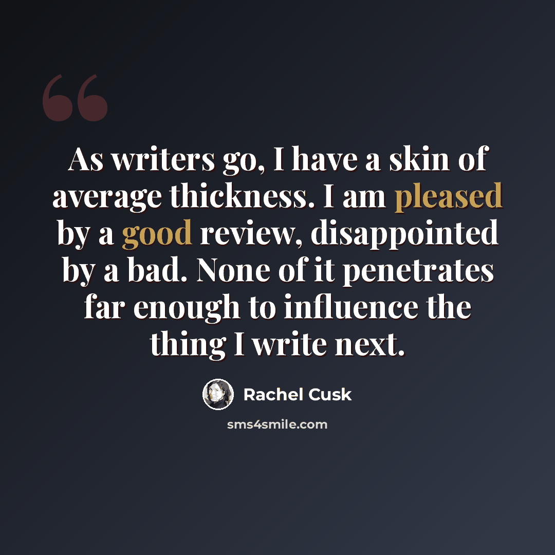 “As writers go, I have a skin of average thickness. I am pleased by a good review, disappointed by a bad. None of it penetrates far enough to influence the thing I write next.” quote by Rachel Cusk