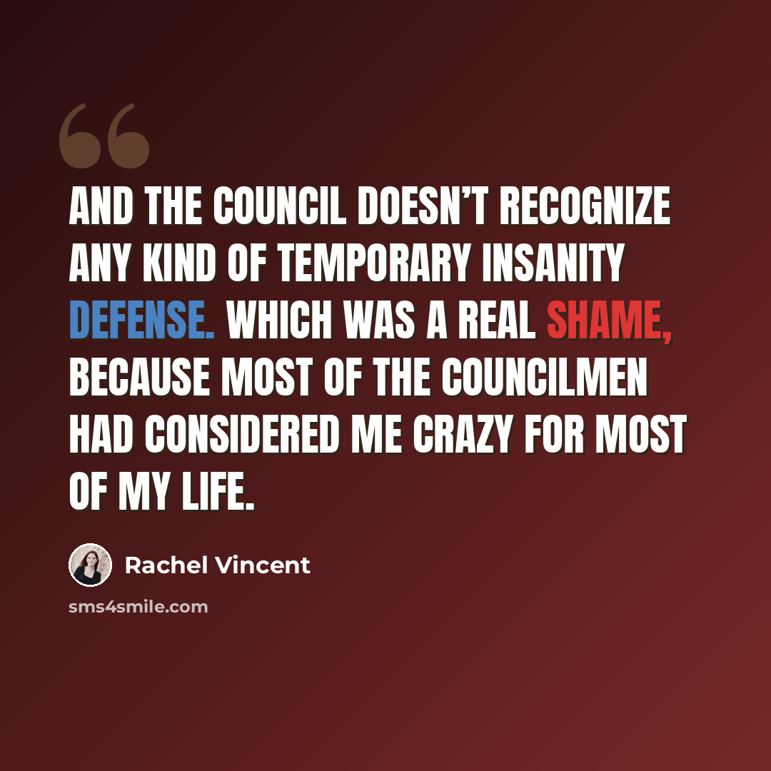 “And the council doesn’t recognize any kind of temporary insanity defense. Which was a real shame, because most of the councilmen had considered me crazy for most of my life.” quote by Rachel Vincent