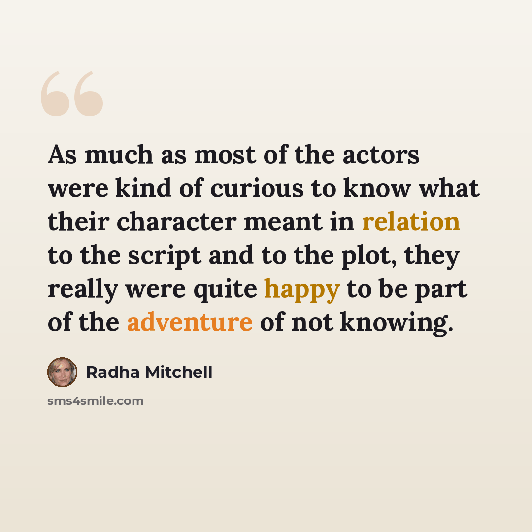 “As much as most of the actors were kind of curious to know what their character meant in relation to the script and to the plot, they really were quite happy to be part of the adventure of not knowing.” quote by Radha Mitchell