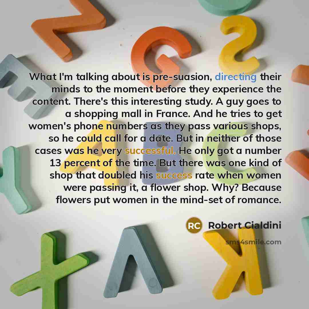 “What I'm talking about is pre-suasion, directing their minds to the moment before they experience the content. There's this interesting study. A guy goes to a shopping mall in France. And he tries to get women's phone numbers as they pass various shops, so he could call for a date. But in neither…” quote by Robert Cialdini