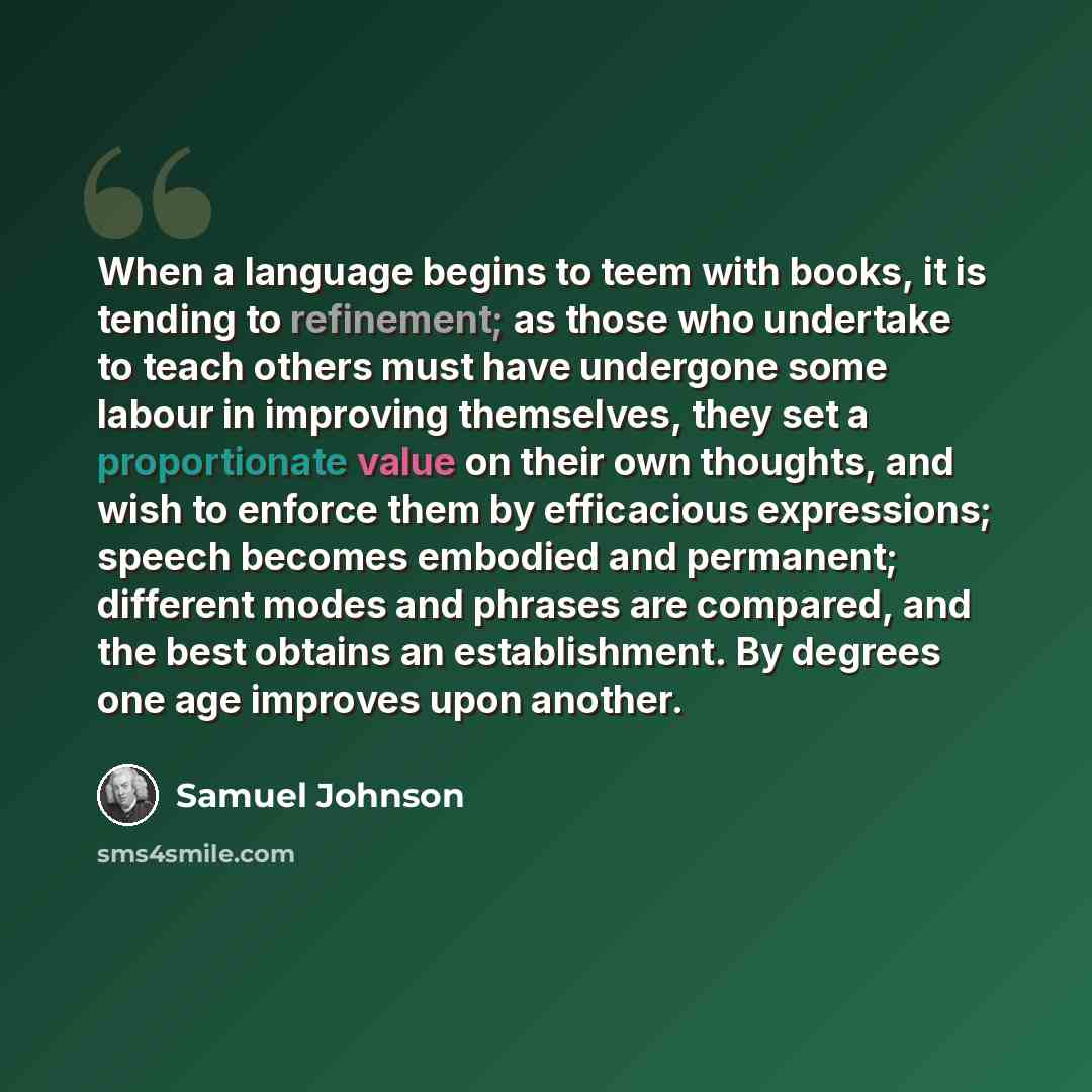 “When a language begins to teem with books, it is tending to refinement; as those who undertake to teach others must have undergone some labour in improving themselves, they set a proportionate value on their own thoughts, and wish to enforce them by efficacious expressions; speech becomes embodied…” quote by Samuel Johnson