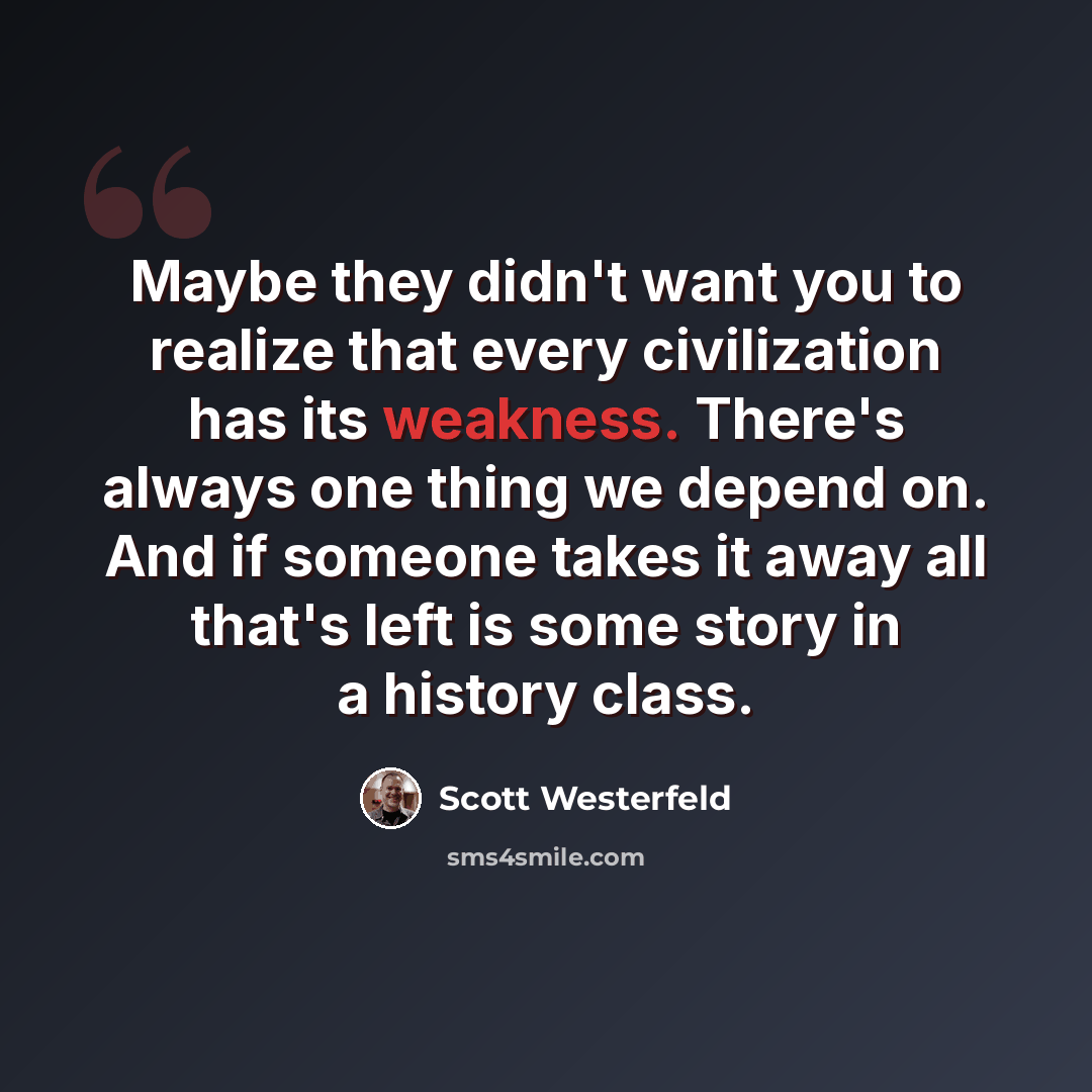 “Maybe they didn't want you to realize that every civilization has its weakness. There's always one thing we depend on. And if someone takes it away all that's left is some story in a history class.” quote by Scott Westerfeld