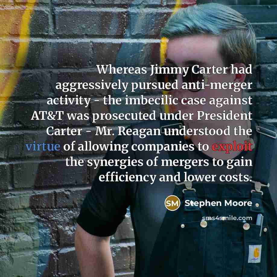 “Whereas Jimmy Carter had aggressively pursued anti-merger activity - the imbecilic case against AT&T was prosecuted under President Carter - Mr. Reagan understood the virtue of allowing companies to exploit the synergies of mergers to gain efficiency and lower costs.” quote by Stephen Moore