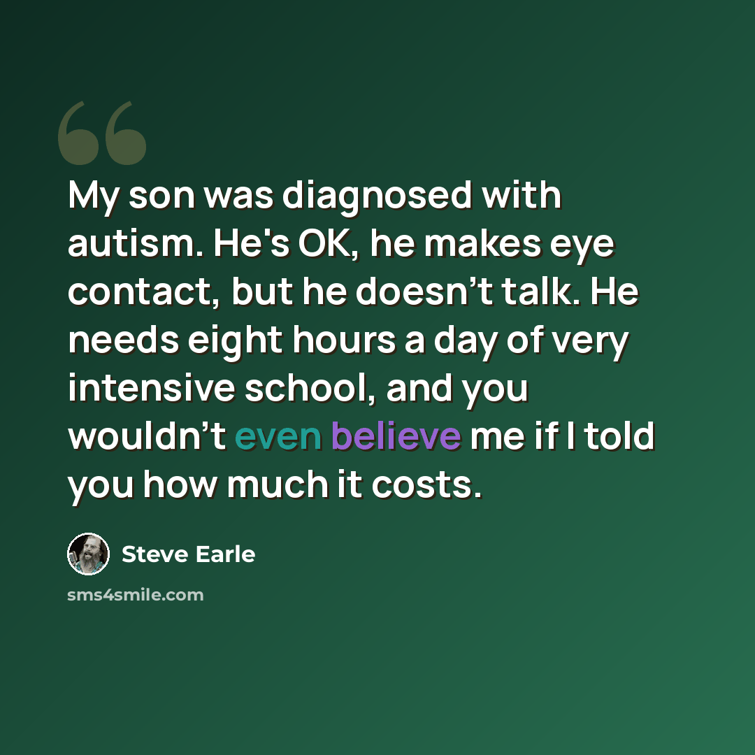 “My son was diagnosed with autism. He's OK, he makes eye contact, but he doesn't talk. He needs eight hours a day of very intensive school, and you wouldn't even believe me if I told you how much it costs.” quote by Steve Earle