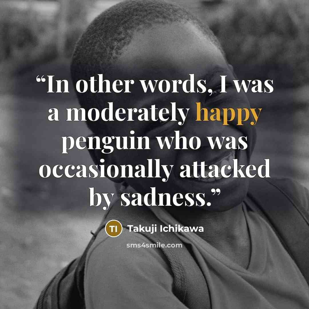 “In other words, I was a moderately happy penguin who was occasionally attacked by sadness.” quote by Takuji Ichikawa