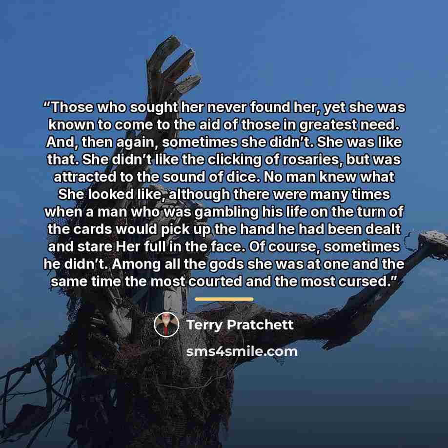 “Those who sought her never found her, yet she was known to come to the aid of those in greatest need. And, then again, sometimes she didn’t. She was like that. She didn’t like the clicking of rosaries, but was attracted to the sound of dice. No man knew what She looked like, although there were…” quote by Terry Pratchett