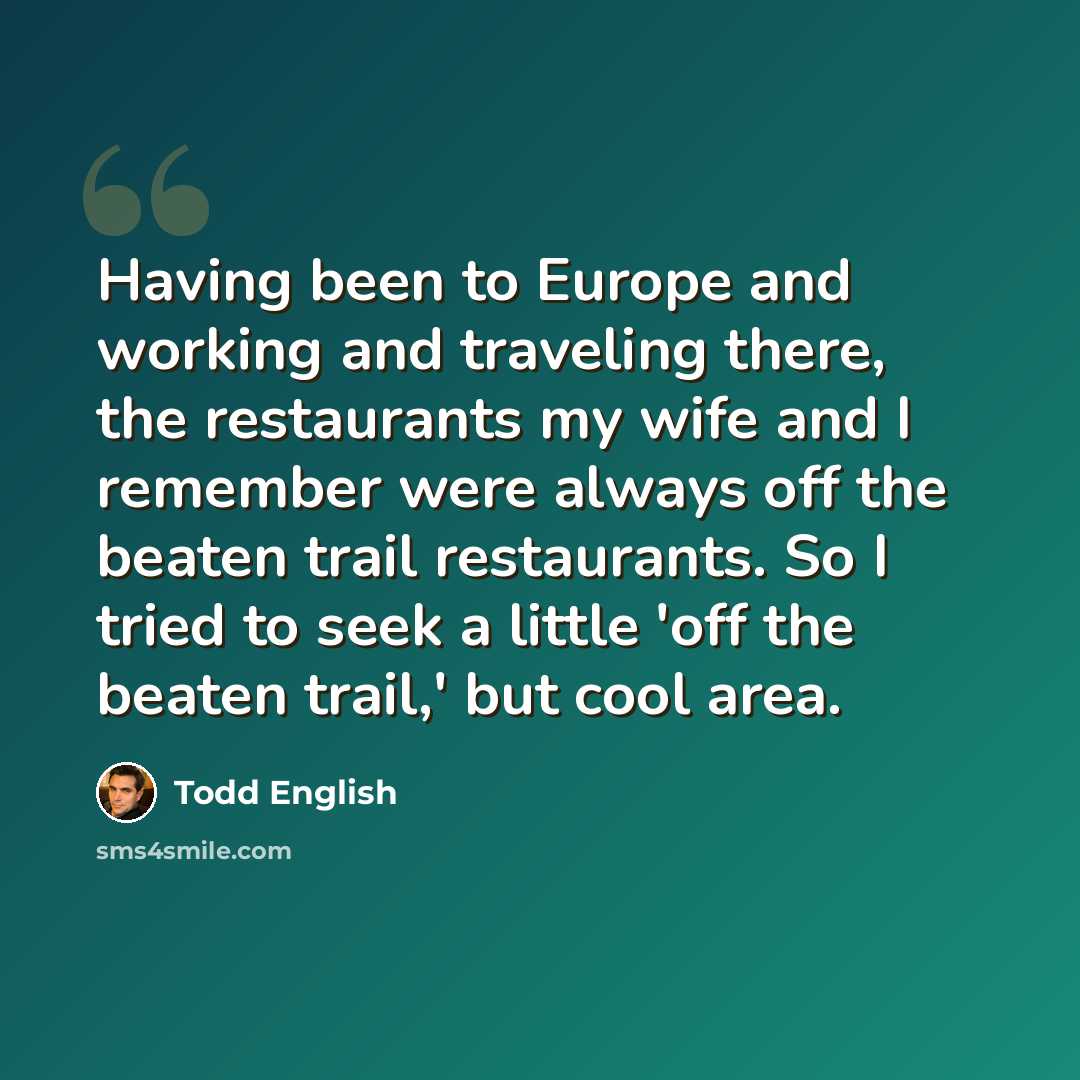 “Having been to Europe and working and traveling there, the restaurants my wife and I remember were always off the beaten trail restaurants. So I tried to seek a little 'off the beaten trail,' but cool area.” quote by Todd English