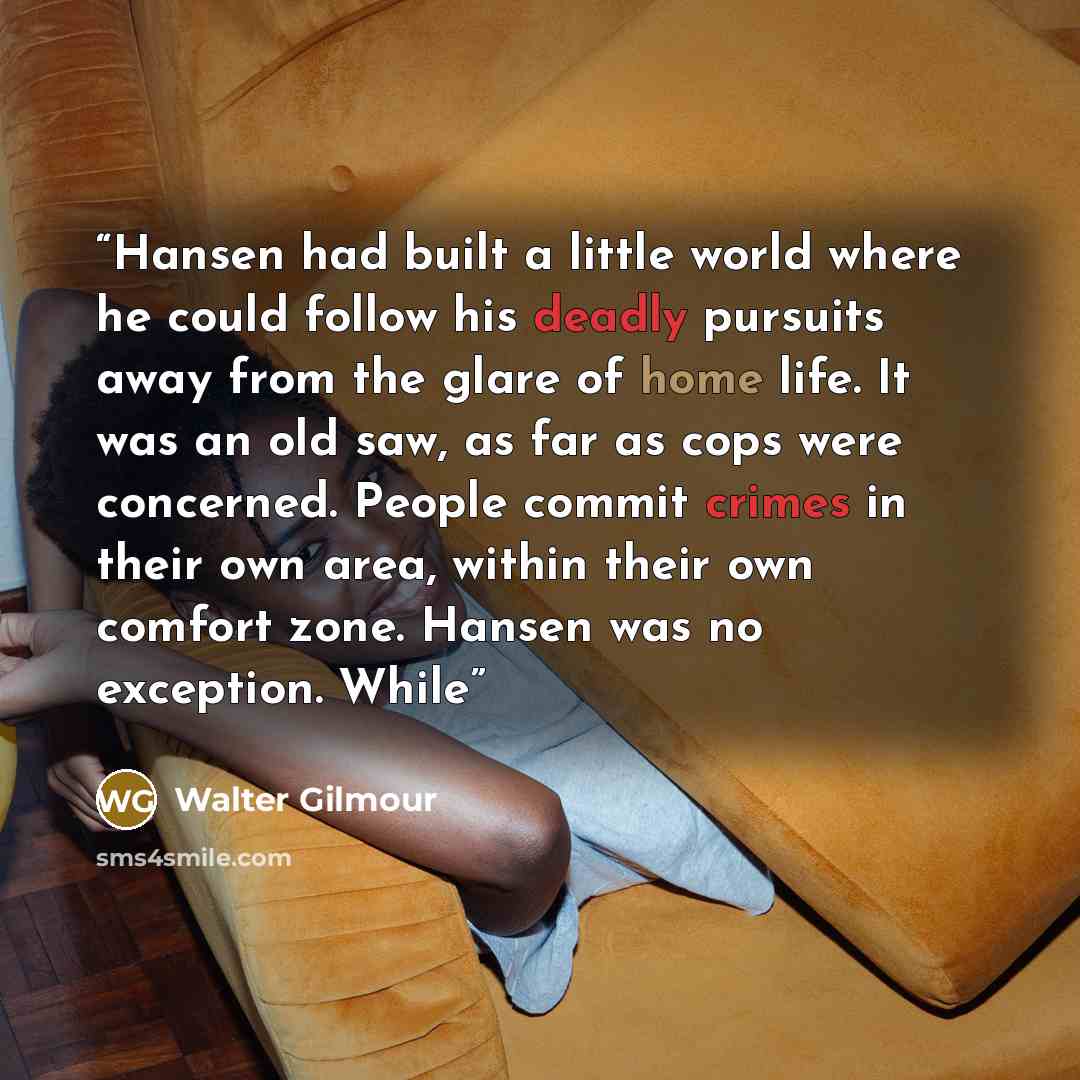 “Hansen had built a little world where he could follow his deadly pursuits away from the glare of home life. It was an old saw, as far as cops were concerned. People commit crimes in their own area, within their own comfort zone. Hansen was no exception. While” quote by Walter Gilmour