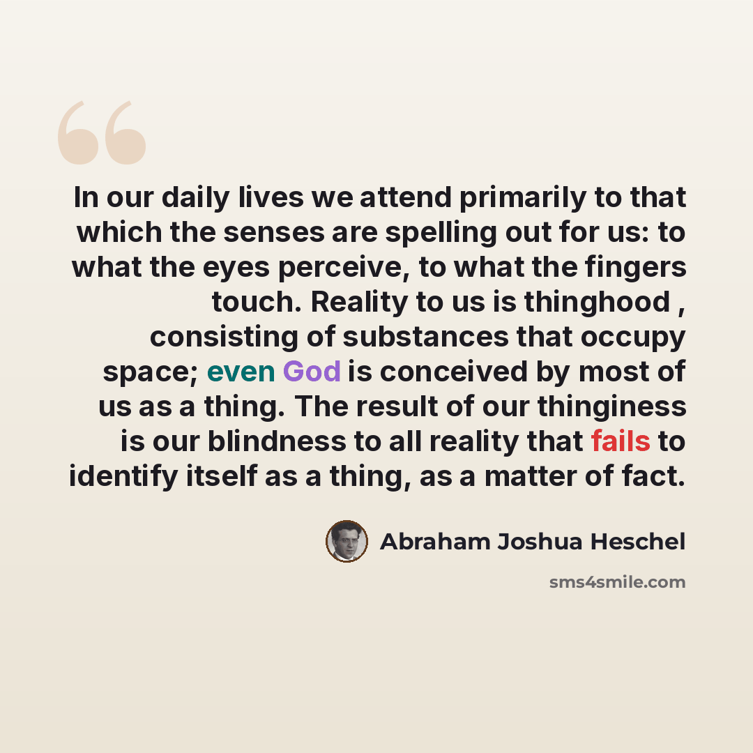 “In our daily lives we attend primarily to that which the senses are spelling out for us: to what the eyes perceive, to what the fingers touch. Reality to us is thinghood , consisting of substances that occupy space; even God is conceived by most of us as a thing. The result of our thinginess is…” quote by Abraham Joshua Heschel
