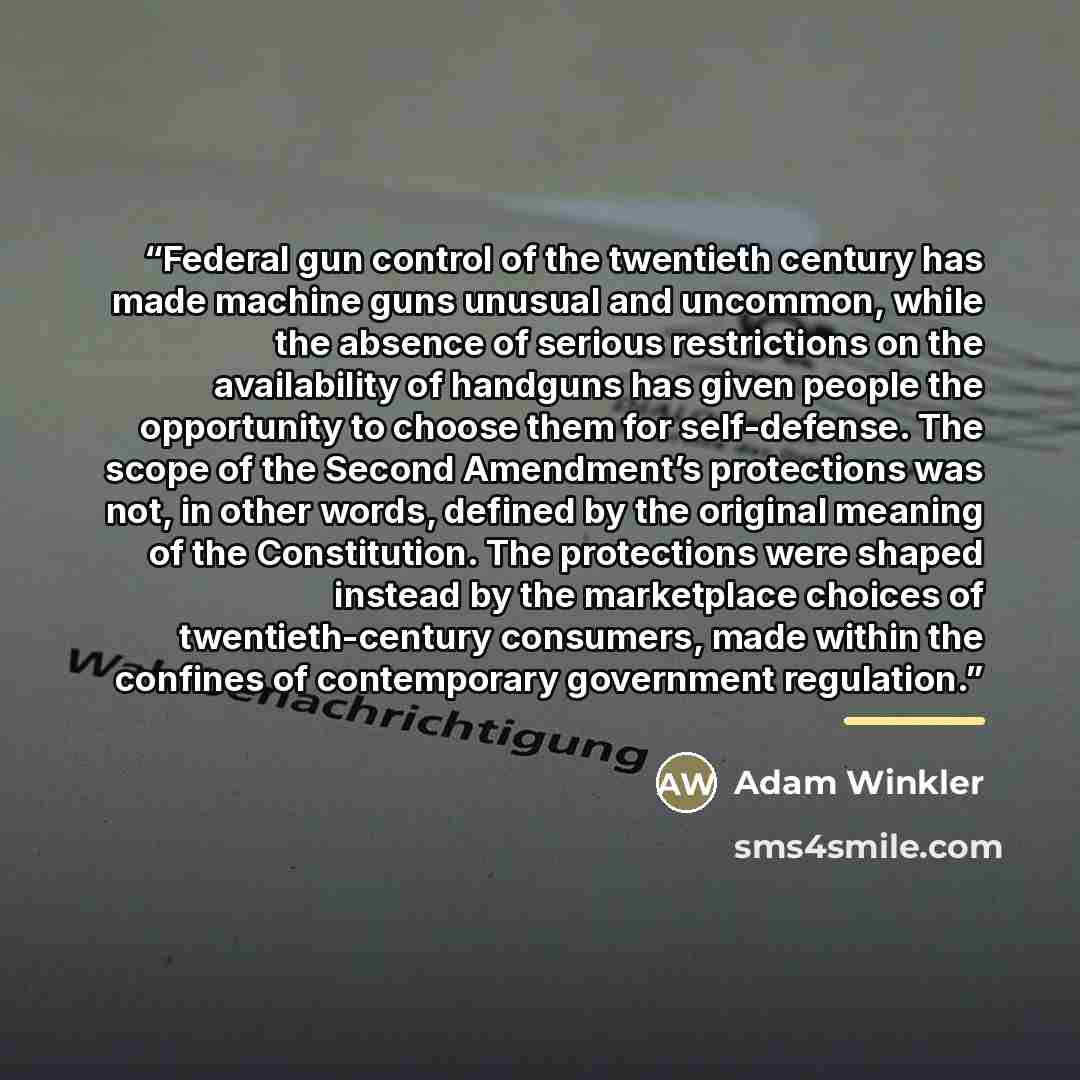 “Federal gun control of the twentieth century has made machine guns unusual and uncommon, while the absence of serious restrictions on the availability of handguns has given people the opportunity to choose them for self-defense. The scope of the Second Amendment’s protections was not, in other…” quote by Adam Winkler
