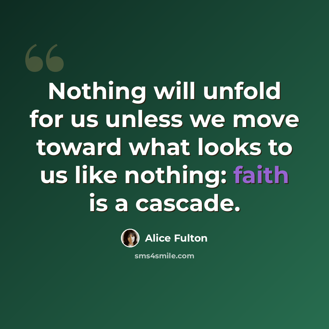 “Nothing will unfold for us unless we move toward what looks to us like nothing: faith is a cascade.” quote by Alice Fulton