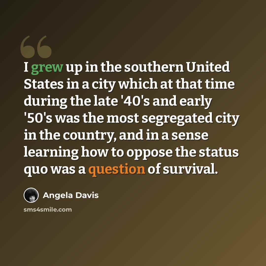 “I grew up in the southern United States in a city which at that time during the late '40's and early '50's was the most segregated city in the country, and in a sense learning how to oppose the status quo was a question of survival.” quote by Angela Davis