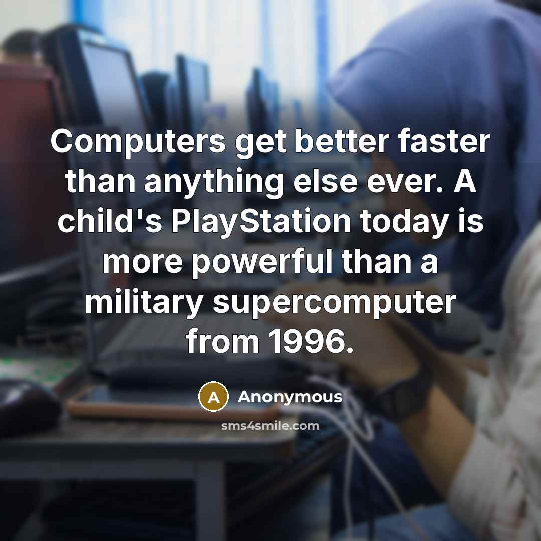 “Computers get better faster than anything else ever. A child's PlayStation today is more powerful than a military supercomputer from 1996.” quote by Anonymous