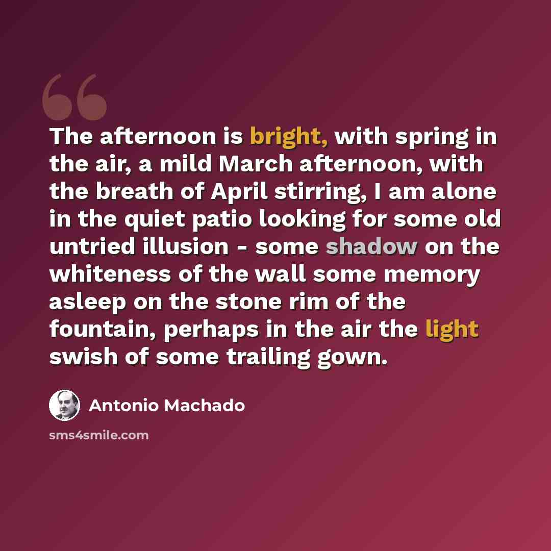 “The afternoon is bright, with spring in the air, a mild March afternoon, with the breath of April stirring, I am alone in the quiet patio looking for some old untried illusion - some shadow on the whiteness of the wall some memory asleep on the stone rim of the fountain, perhaps in the air the…” quote by Antonio Machado