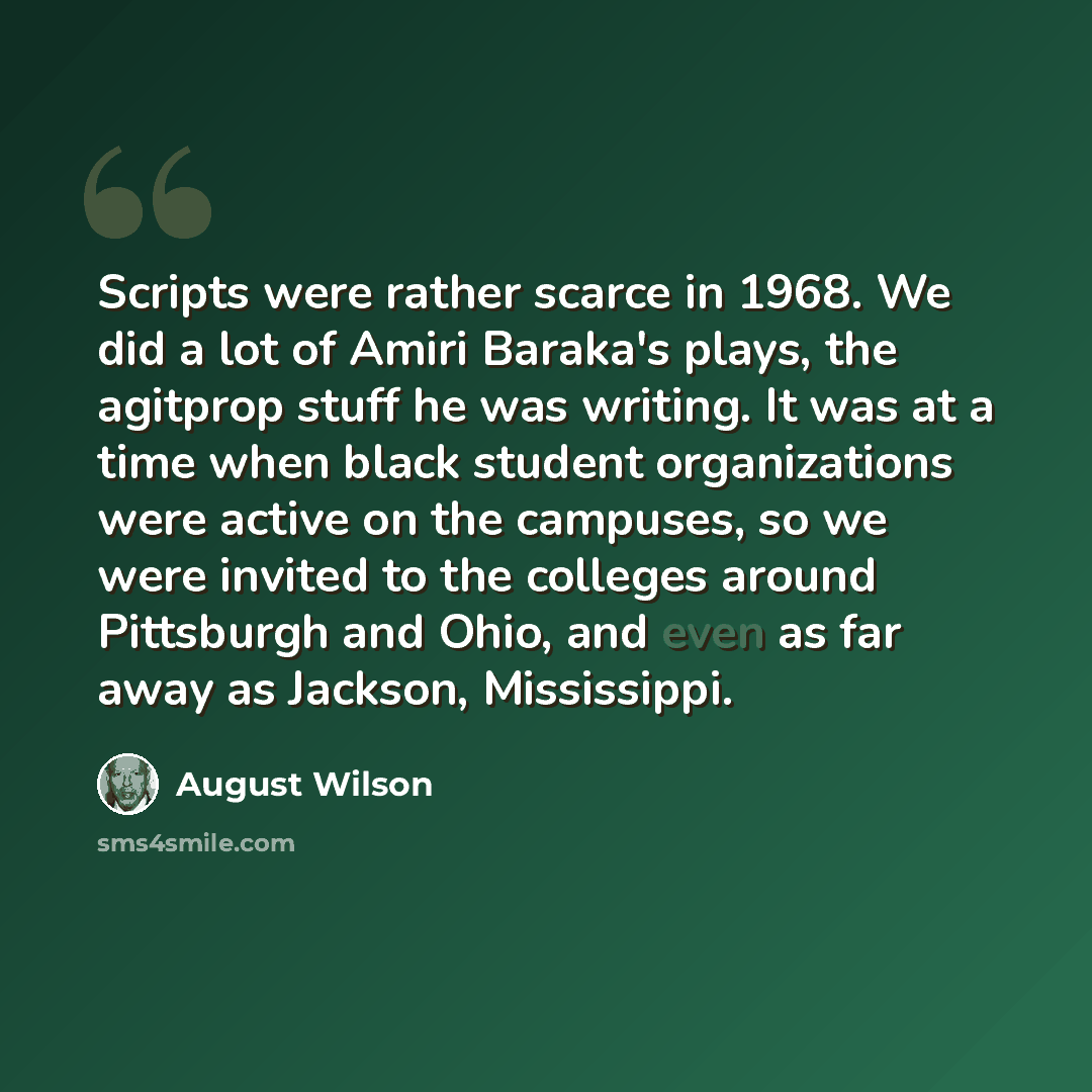 “Scripts were rather scarce in 1968. We did a lot of Amiri Baraka's plays, the agitprop stuff he was writing. It was at a time when black student organizations were active on the campuses, so we were invited to the colleges around Pittsburgh and Ohio, and even as far away as Jackson, Mississippi.” quote by August Wilson
