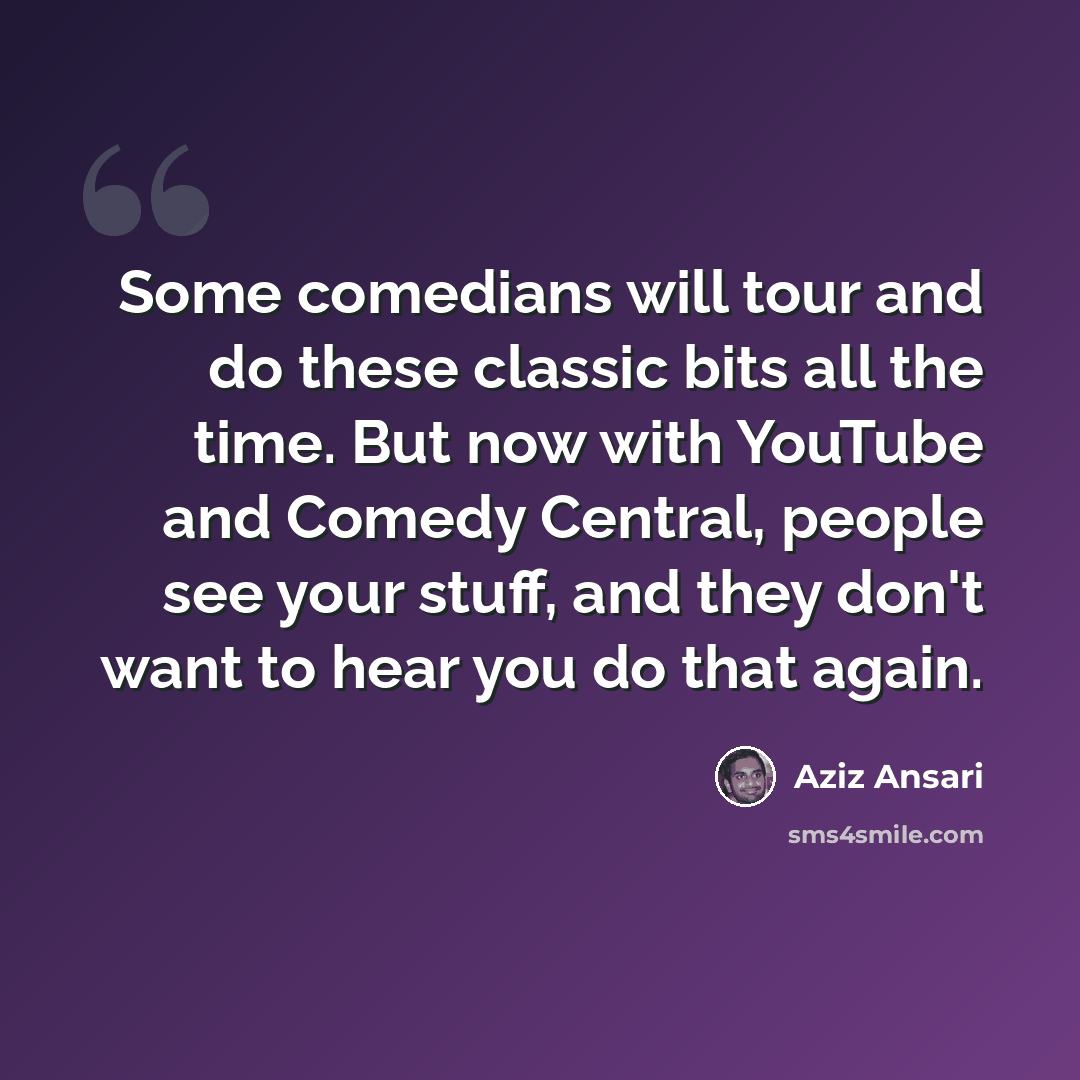 “Some comedians will tour and do these classic bits all the time. But now with YouTube and Comedy Central, people see your stuff, and they don't want to hear you do that again.” quote by Aziz Ansari