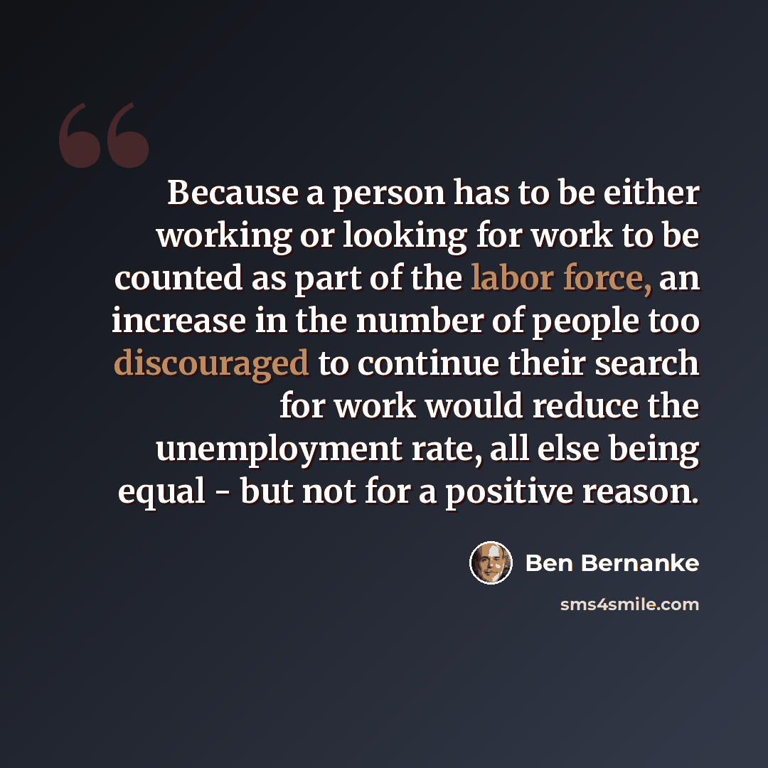 “Because a person has to be either working or looking for work to be counted as part of the labor force, an increase in the number of people too discouraged to continue their search for work would reduce the unemployment rate, all else being equal - but not for a positive reason.” quote by Ben Bernanke