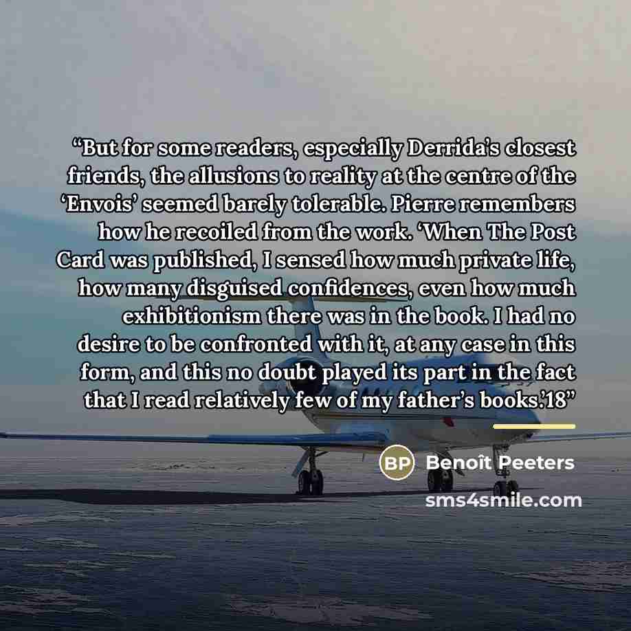 “But for some readers, especially Derrida’s closest friends, the allusions to reality at the centre of the ‘Envois’ seemed barely tolerable. Pierre remembers how he recoiled from the work. ‘When The Post Card was published, I sensed how much private life, how many disguised confidences, even how…” quote by Benoît Peeters