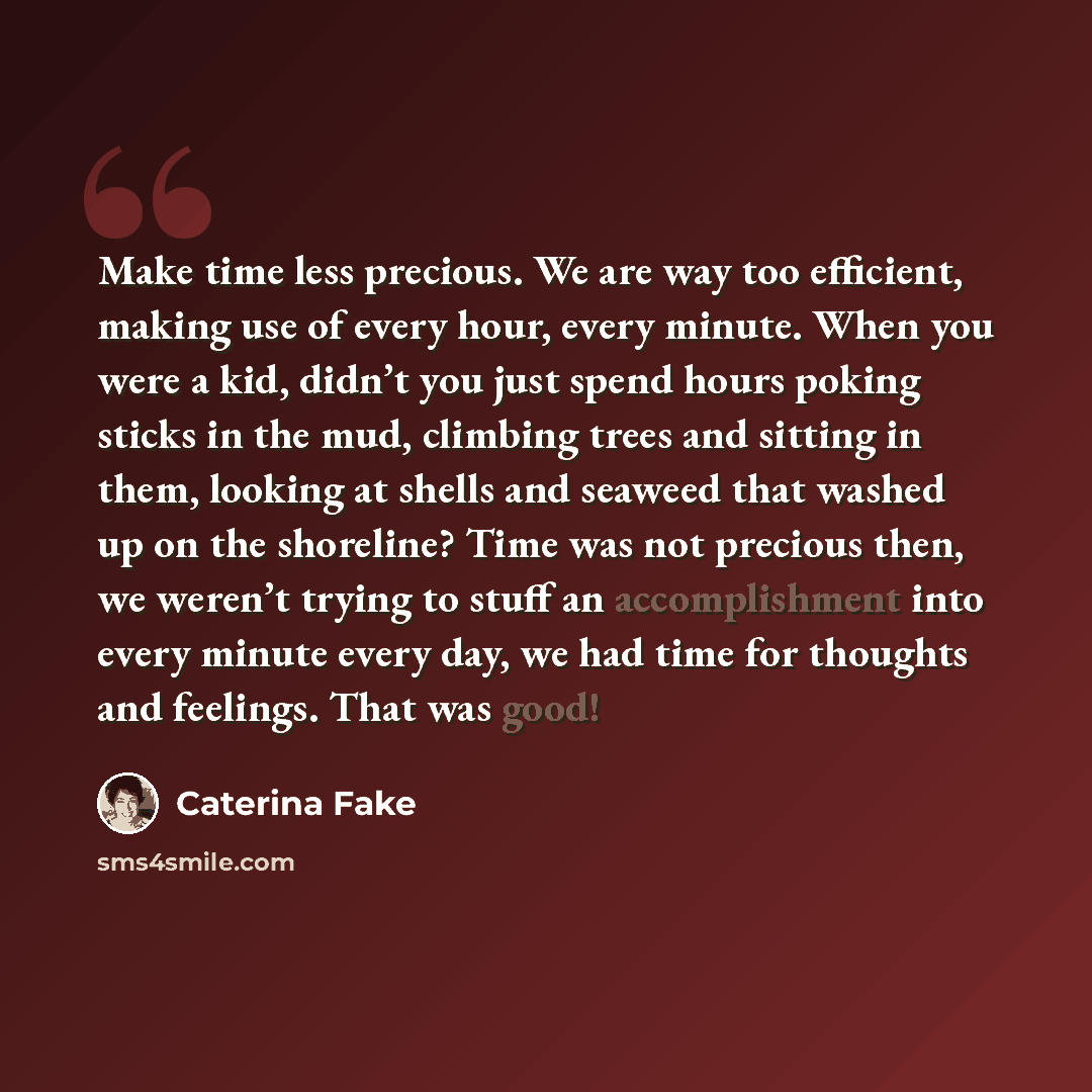 “Make time less precious. We are way too efficient, making use of every hour, every minute. When you were a kid, didn’t you just spend hours poking sticks in the mud, climbing trees and sitting in them, looking at shells and seaweed that washed up on the shoreline? Time was not precious then, we…” quote by Caterina Fake