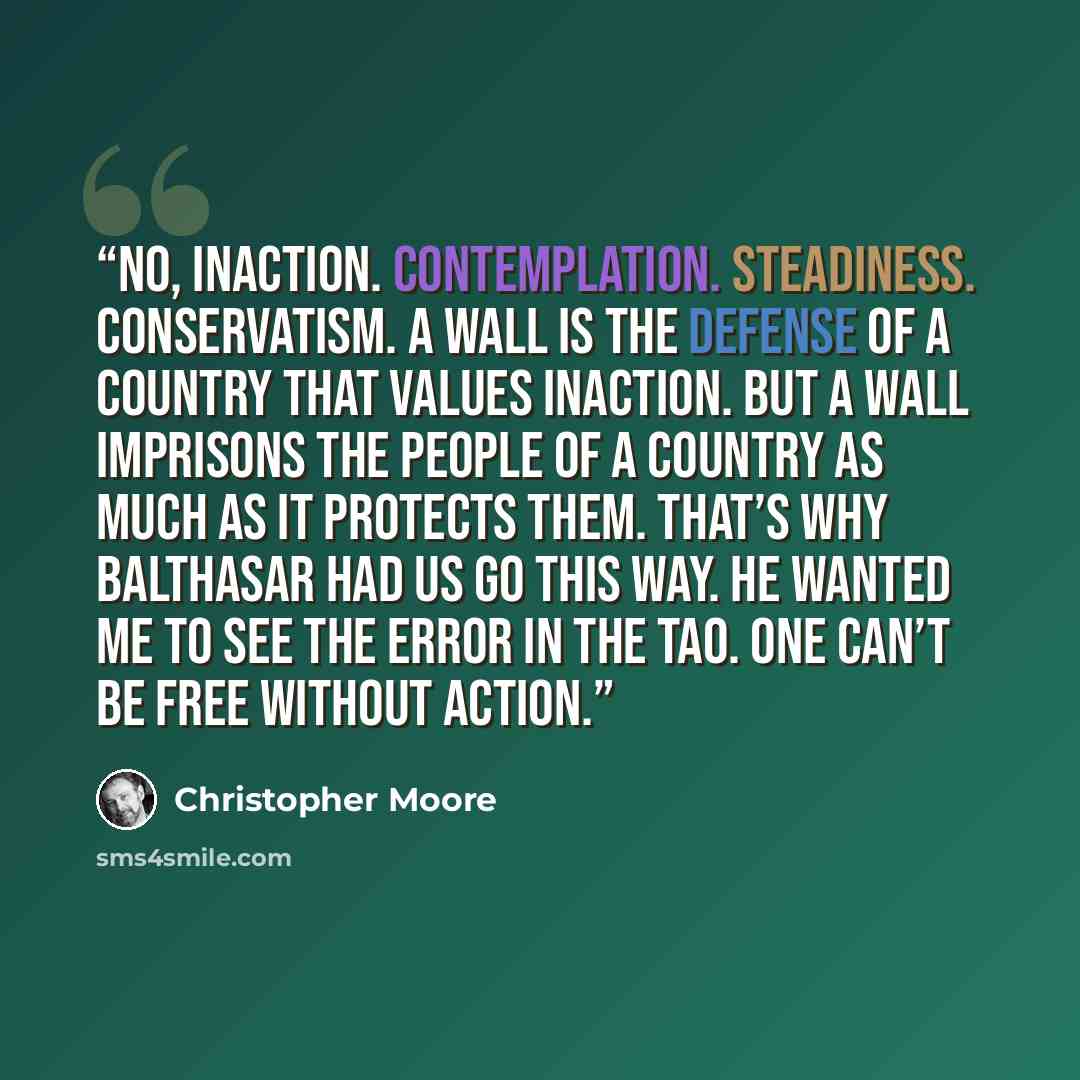 “No, inaction. Contemplation. Steadiness. Conservatism. A wall is the defense of a country that values inaction. But a wall imprisons the people of a country as much as it protects them. That’s why Balthasar had us go this way. He wanted me to see the error in the Tao. One can’t be free without…” quote by Christopher Moore