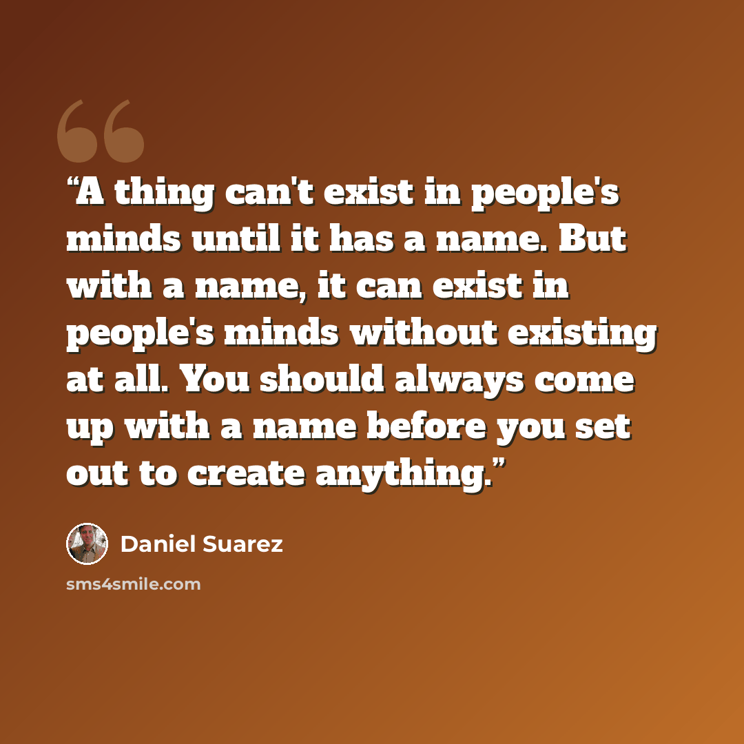 “A thing can't exist in people's minds until it has a name. But with a name, it can exist in people's minds without existing at all. You should always come up with a name before you set out to create anything.” quote by Daniel Suarez