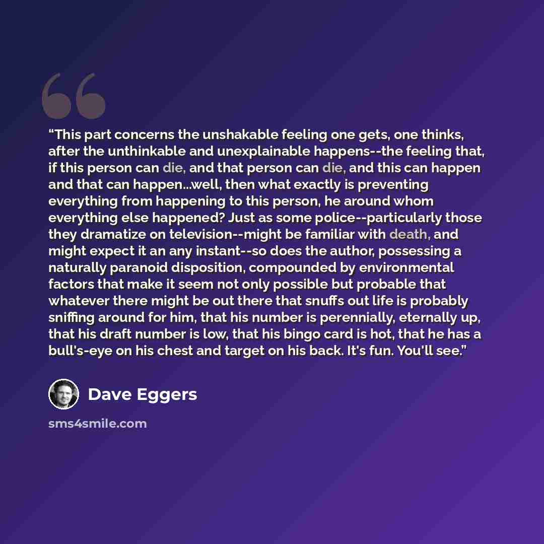 “This part concerns the unshakable feeling one gets, one thinks, after the unthinkable and unexplainable happens--the feeling that, if this person can die, and that person can die, and this can happen and that can happen...well, then what exactly is preventing everything from happening to this…” quote by Dave Eggers
