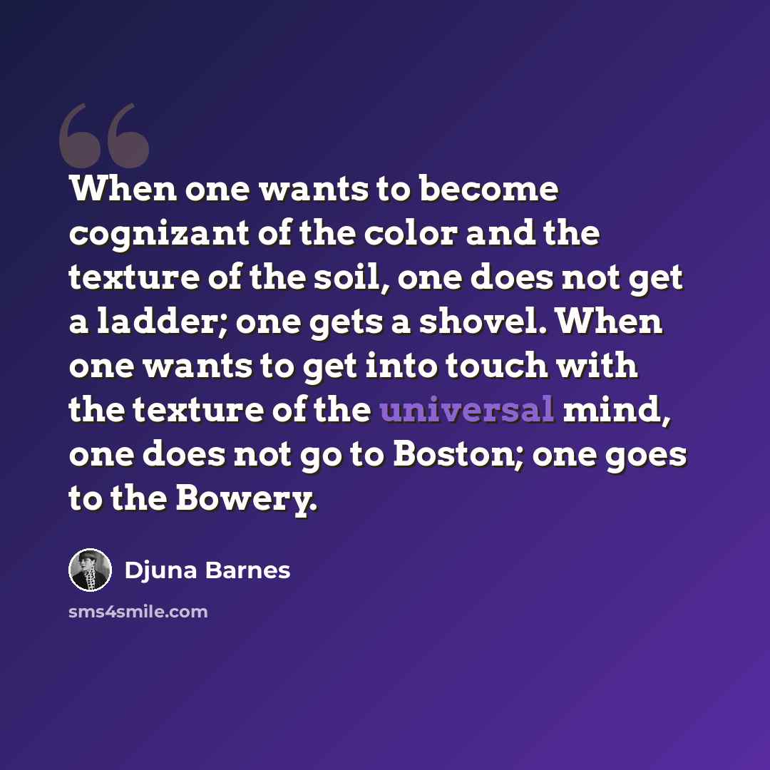 “When one wants to become cognizant of the color and the texture of the soil, one does not get a ladder; one gets a shovel. When one wants to get into touch with the texture of the universal mind, one does not go to Boston; one goes to the Bowery.” quote by Djuna Barnes