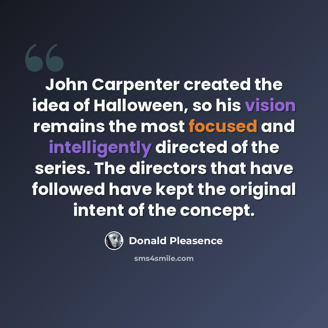 “John Carpenter created the idea of Halloween, so his vision remains the most focused and intelligently directed of the series. The directors that have followed have kept the original intent of the concept.” quote by Donald Pleasence