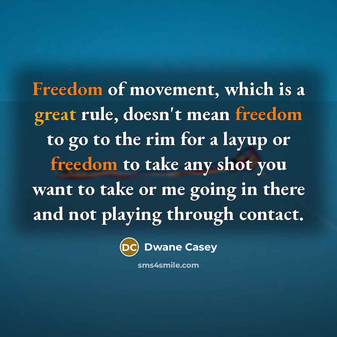 “Freedom of movement, which is a great rule, doesn't mean freedom to go to the rim for a layup or freedom to take any shot you want to take or me going in there and not playing through contact.” quote by Dwane Casey