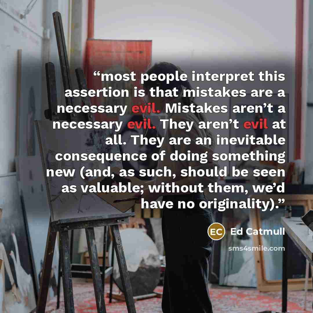 “most people interpret this assertion is that mistakes are a necessary evil. Mistakes aren’t a necessary evil. They aren’t evil at all. They are an inevitable consequence of doing something new (and, as such, should be seen as valuable; without them, we’d have no originality).” quote by Ed Catmull