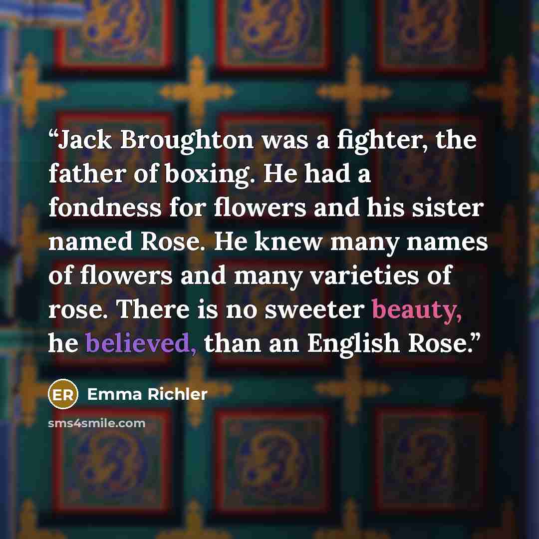 “Jack Broughton was a fighter, the father of boxing. He had a fondness for flowers and his sister named Rose. He knew many names of flowers and many varieties of rose. There is no sweeter beauty, he believed, than an English Rose.” quote by Emma Richler