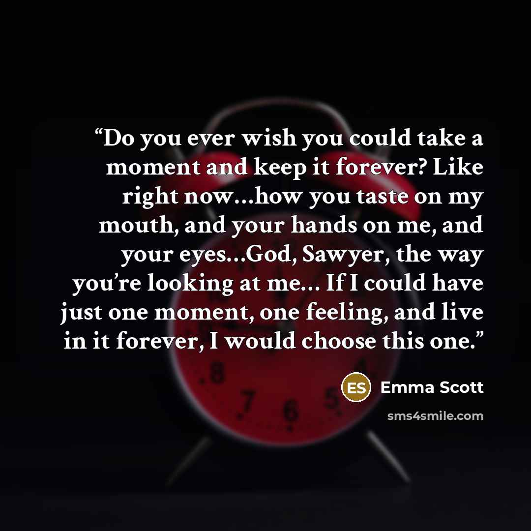 “Do you ever wish you could take a moment and keep it forever? Like right now…how you taste on my mouth, and your hands on me, and your eyes…God, Sawyer, the way you’re looking at me… If I could have just one moment, one feeling, and live in it forever, I would choose this one.” quote by Emma Scott